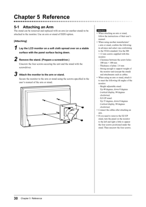 Page 32
30Chapter 5  Reference

Chapter 5  Reference
5-1  Attaching an Arm
The stand can be removed and replaced with an arm (or another stand) to be 
attached to the monitor. Use an arm or stand of EIZO option.
[Attaching]
1  Lay the LCD monitor on a soft cloth spread over on a stable 
surface with the panel surface facing down.
2  Remove the stand. (Prepare a screwdriver.)
Unscrew the four screws securing the unit and the stand with the 
screwdriver.
3  Attach the monitor to the arm or stand.Secure the...