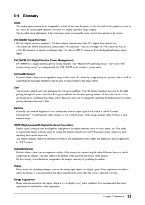 Page 35
33Chapter 5  Reference
5-4 Glossary
ClockThe analog input monitor needs to reproduce a clock of the same frequenc\
y as the dot clock of the graphics system in 
use, when the analog input signal is converted to a digital signal for i\
mage display. 
This is called clock adjustment. If the clock pulse is not set correctly\
, some vertical bars appear on the screen.
DVI (Digital Visual Interface) DVI is a digital interface standard. DVI allows direct transmission of t\
he PC’s digital data without loss....