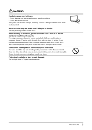 Page 5
3PRECAUTIONS
 WARNING
Handle the power cord with care.
•  Do not place the cord underneath the unit or other heavy objects.
•  Do not pull on or tie the cord.
If the power cord becomes damaged, stop using it. Use of a damaged cord \
may result in ﬁ re 
or electric shock.
Never touch the plug and power cord if it begins to thunder.
Touching them may result in electric shock.
When attaching an arm stand, please refer to the user’s manual of the arm 
stand and install the unit securely.
Not doing so may...