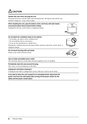 Page 6
4PRECAUTIONS
 CAUTION
Handle with care when carrying the unit.
Disconnect the power cord and cables when moving the unit.  Moving the u\
nit with the cord 
attached is dangerous.  It may result in injury.
When handling the unit, grip the bottom of the unit ﬁ rmly with both hands 
ensuring the panel faces outward before lifting.
Dropping the unit may result in injury or equipment damage.
Do not block the ventilation slots on the cabinet.
•  Do not place any objects on the ventilation slots.
•  Do not...