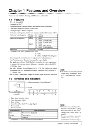 Page 9
7Chapter 1  Features and Overview
Chapter 1  Features and Overview
Thank you very much for choosing an EIZO color LCD monitor.
1-1 Features
•  24 wide format LCD
•  Applicable to HDCP
•  Equipped with the ContrastEnhancer and OutlineEnhancer functions
•  Dual-input compliant (DVI-I x 2 connectors)
•  DVI digital input (TMDS) compliant
•  Horizontal scan frequency, Vertical scan frequency and Resolution are as follows;
Horizontal scan frequency Analog 24 - 94 kHzDigital 31 - 76 kHz
Vertical scan...