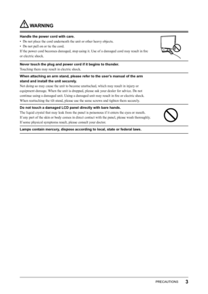 Page 5
3PRECAUTIONS

 WARNING
Handle the power cord with care.
•  Do not place the cord underneath the unit or other heavy objects.
•  Do not pull on or tie the cord.
If the power cord becomes damaged, stop using it. Use of a damaged cord may result in ﬁre 
or electric shock.
Never touch the plug and power cord if it begins to thunder.
Touching them may result in electric shock.
When attaching an arm stand, please refer to the user’s manual of the arm 
stand and install the unit securely.
Not doing so may...