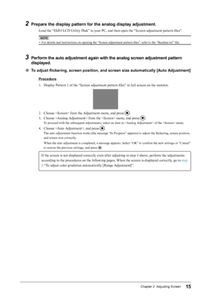 Page 1515Chapter 2  Adjusting Screen
2 Prepare the display pattern for the analog display adjustment.
Load the “EIZO LCD Utility Disk” to your PC, and then open the “Screen adjustment pattern files”.
NOTE
• For details and instructions on opening the “Screen adjustment pattern files”, refer to the “Readme.txt” file.
3	Perform the auto adjustment again with the analog screen adjustment pattern 
displayed.
● To adjust flickering, screen position, and screen size automatically [Auto Adjustment]
Procedure
1. 
D...