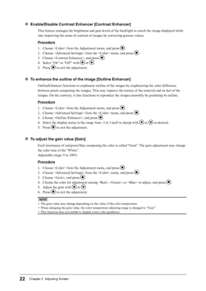 Page 2222Chapter 2  Adjusting Screen
● Enable/Disable Contrast Enhancer [Contrast Enhancer]
This feature manages the brightness and gain levels of the backlight to match the image displayed while 
also improving the sense of contrast of images by correcting gamma values.
Procedure
1. 
C
 hoose  from the Adjustment menu, and press 
.
2.
 
C

hoose  from the  menu, and press 
.
3.
 
C

hoose , and press 
.
4.
 
Se

lect “On” or “Off ” with 
 or .
5.
 
P

ress 
 to exit the adjustment.
● To enhance the outline of...