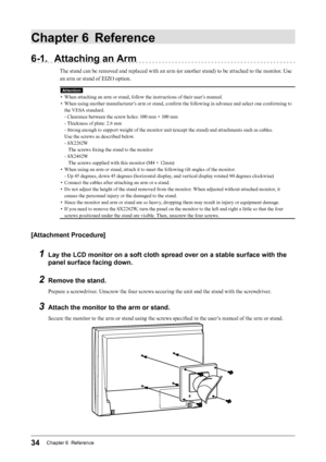 Page 3434Chapter 6  Reference
Chapter 6 Reference
6-1. Attaching an Arm
The stand can be removed and replaced with an arm (or another stand) to be attached to the monitor. Use 
an arm or stand of EIZO option.
Attention
• When attaching an arm or stand, follow the instructions of their user’s manual.
•
 
W
 hen using another manufacturer’s arm or stand, confirm the following in advance and select one conforming to 
the VESA standard.
- Clearance between the screw holes: 100 mm × 100 mm
- Thickness of plate: 2.6...