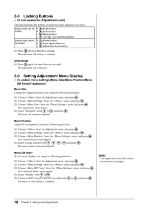 Page 20
18Chapter 2  Settings and Adjustments

NOTE
•  The display time of the FineContrast 
mode remains unchanged.
2-8  Locking Buttons
● To lock operation [Adjustment Lock]
This function locks the buttons to retain the status adjusted or set once.
Buttons that can be locked•  (Enter button) 
•  (Auto button)
•  (Mode button) 
•  /  /  /  / (Control buttons)
Buttons that cannot be locked•  (Power button)
•  (Input signal selection)
•  (Adjustment Lock button) 
(1)  Press  for more than two seconds.
The...