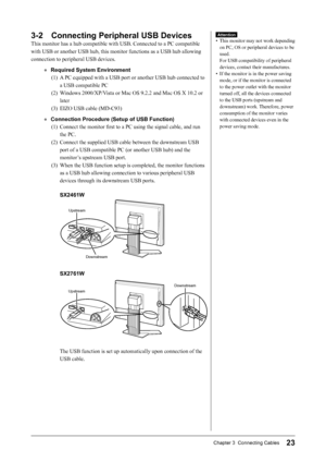 Page 25
23Chapter 3  Connecting Cables

Attention
•  This monitor may not work depending 
on PC, OS or peripheral devices to be 
used. 
For USB compatibility of peripheral 
devices, contact their manufactures.
•  If the monitor is in the power saving 
mode, or if the monitor is connected 
to the power outlet with the monitor 
turned off, all the devices connected 
to the USB ports (upstream and 
downstream) work. Therefore, power 
consumption of the monitor varies 
with connected devices even in the 
power...