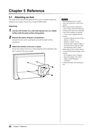 Page 28
26Chapter 5  Reference

Chapter 5  Reference
5-1  Attaching an Arm
The stand can be removed and replaced with an arm (or another stand) to be 
attached to the monitor. Use an arm or stand of EIZO option.
[Attaching]
1  Lay the LCD monitor on a soft cloth spread over on a stable 
surface with the panel surface facing down.
2  Remove the stand. (Prepare a screwdriver.)
Unscrew the four screws securing the unit and the stand with the 
screwdriver.
3  Attach the monitor to the arm or stand.Secure the...