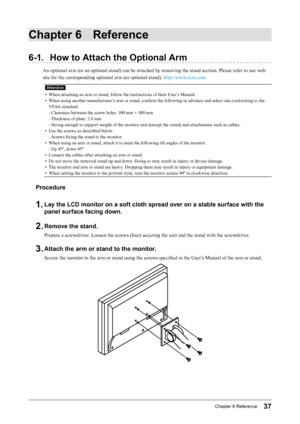 Page 3737Chapter﻿6﻿Reference
Chapter 6 Reference
6-1. How to Attach the Optional Arm
An optional arm (or an optional stand) can be attached by removing the stand section. Please refer to our web 
site for the corresponding optional arm (or optional stand). http://www.eizo.com
Attention
• When attaching an arm or stand, follow the instructions of their User’s Manual.
•
 
W
 hen using another manufacturer’s arm or stand, confirm the following in advance and select one conforming to the 
VESA standard.
- Clearance...