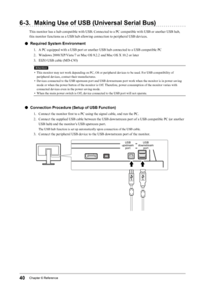 Page 4040Chapter﻿6﻿Reference
6-3. Making Use of USB (Universal Serial Bus)
This monitor has a hub compatible with USB. Connected to a PC compatible with USB or another USB hub, 
this monitor functions as a USB hub allowing connection to peripheral USB devices.
 ●Required System Environment
1. A PC equipped with a USB port or another USB hub connected to a USB compatible PC
2. 
W
 indows 2000/XP/Vista/7 or Mac OS 9.2.2 and Mac OS X 10.2 or later
3.
 
E
 IZO USB cable (MD-C93)
Attention
• This monitor may not...