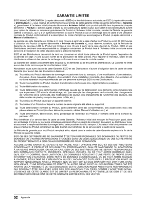 Page 5252Appendix
GARANTIE LIMITÉE
EIZO﻿NANAO﻿CORPORATION﻿(ci-après﻿dénommé﻿«﻿EIZO »)﻿et﻿les﻿distributeurs﻿autorisés﻿par﻿EIZO﻿(ci-après﻿dénommés﻿«﻿Distributeurs  »),﻿sous﻿réserve﻿et﻿conformément﻿aux﻿termes﻿de﻿cette﻿garantie﻿limitée﻿(ci-après﻿dénommée﻿«﻿Garantie »),﻿garantissent﻿à﻿l’acheteur﻿initial﻿(ci-après﻿dénommé﻿«﻿ Acheteur initial »)﻿du﻿produit﻿spécifi﻿é﻿dans﻿la﻿présente﻿(ci-après﻿dénommé﻿ «﻿Produit »)﻿ acheté﻿ auprès﻿ d’EIZO﻿ ou﻿ de﻿ Distributeurs﻿ agréés﻿ EIZO,﻿ que﻿ EIZO﻿ et﻿ ses﻿ Distributeurs﻿...