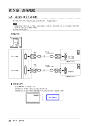 Page 2626第5章 　连接电缆
第 5 章  连接电缆
5-1. 连接多台个人计算机
本产品有多个与个人计算机的连接且可以切换至其中一个连接用于显示。
注意
• 假设触摸屏显示器只连接一台计算机。当显示器连接多台计算机时，用 USB电缆（ MD-C93 ）连接要进行触摸屏操作
的计算机（只能连接一台触摸屏计算机）。
•  切勿使用双向链接电缆。
连接示例
D-Sub 微型 
15 针连接器
DVI 连接器
信号线
（提供 FD-C39 ）
信号线
（提供 MD-C87 ）
DVI-D连接器 模拟
数字
（
DVI ）
D-Sub 连接器
连接到个人计算机1
连接到个人计算机 2
 
●切换输入信号
每当按  时，切换输入信号。
在切换信号时，屏幕右上角显示活动输入端口的名称。 当切换信号时，当前信号类型（模拟或数字）将出现在屏幕的右上角持续三秒钟。
  