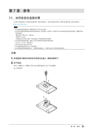 Page 3131第7章 　参考
第 7 章  参考
7-1. 如何安装任选悬挂臂
可以卸下底座部分，安装任选悬挂臂（或任选底座）。请访问我们的网页了解任选悬挂臂（或任选底座）。
http://www.eizo.com
注意
•  在安装悬挂臂或底座时，遵循相应用户手册上的说明。
•  在使用其他制造商提供的悬挂架或底座时，请先确认下列事项，并选择符合 VESA标准的悬挂架或底座。用螺钉固定
本机和底座。 - 螺孔间距： 100 mm × 100 mm
- 板厚度： 2.6 mm
- 其强度足以支承显示器（不包括底座）和电缆等附件的重量。
•  在使用悬挂臂或底座时，根据下列显示器倾角安装悬挂臂或底座。
- 向上 65°，向下 45°（横向显示）
•  切勿在垂直方向转动显示器。
•  在安装悬挂臂或底座之后，连接电缆。
•  显示器和悬挂臂或底座很沉， 如果跌落到地面上，可能会造成人身伤害或设备损坏。
步骤
1.	把液晶显示器放在铺有软布的稳定台面上，面板表面朝下。
2.	卸下底座。
准备一把螺丝刀。用螺丝刀松开显示器和底座的（四个）固定螺钉。
Ex. 背面底座
  