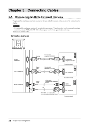 Page 3434Chapter﻿5﻿Connecting﻿Cables
Chapter 5 Connecting Cables
5-1. Connecting Multiple External Devices
The product has multiple connections to external devices and allows you to switch to one of the connections for 
display.
Attention
• It is assumed the touch panel monitor will be used with one computer.  When the monitor is to be connected to multiple 
computers, connect a USB cable (MD-C93) to the computer used for touch operation (one unit only).
•
 
D
 o not use dual link cables.
Connection examples...