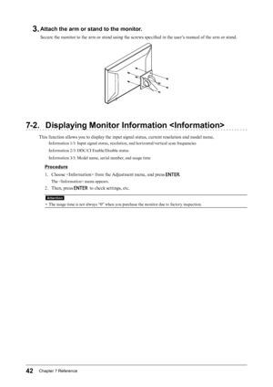 Page 4242Chapter﻿7﻿Reference
3. Attach the arm or stand to the monitor.
Secure the monitor to the arm or stand using the screws specified in the user’s manual of the arm or stand.
7-2. Displaying Monitor Information 
This function allows you to display the input signal status, current resolution and model name.
Information 1/3: Input signal status, resolution, and horizontal/vertical scan frequencies
Information 2/3: DDC/CI Enable/Disable status
Information 3/3: Model name, serial number, and usage time...