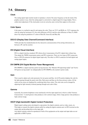 Page 4646Chapter﻿7﻿Reference
7- 4. Glossary
Clock
The analog signal input monitor needs to reproduce a clock of the same frequency as the dot clock of the 
graphics system in use, when the analog signal is converted to a digital signal for image display. This is 
called clock adjustment. If the clock pulse is not set correctly, some vertical bars appear on the screen.
Color Space
Color space is a method to specify and express the color. There are YUV and RGB, etc. YUV expresses the 
color by using the luminance...