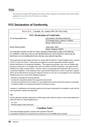 Page 5050Appendix
TCO
This product has acquired TCO standard that relates to safety, ergonomics, environment and so forth of office 
equipment. For overview of the TCO, refer to our website.
http://www.eizo.com
FCC Declaration of Conformity
For U.S.A. , Canada, etc. (rated 100-120 Vac) OnlyFCC Declaration of Conformity
We, the Responsible Party EIZO﻿NANAO﻿TECHNOLOGIES﻿INC.
5710﻿Warland﻿Drive,﻿Cypress,﻿CA﻿90630
Phone:﻿﻿(562)﻿431-5011
declare that the product Trade﻿name:﻿﻿EIZO
Model:﻿﻿FlexScan﻿T2351W
is in...