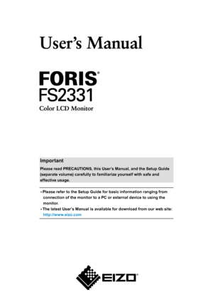 Page 1Cover
Important
Please read PRECAUTIONS, this User’s Manual, and the Setup Guide 
(separate volume) carefully to familiarize yourself with safe and 
effective usage. •	 Please refer to the Setup Guide for basic information ranging from 
connection of the monitor to a PC or external device to using the 
monitor.
•	 The latest User’s Manual is available for download from our web site: 
http://www.eizo.com 
 