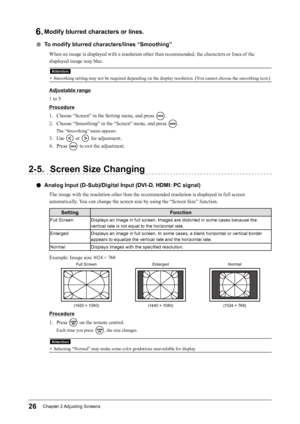 Page 2626Chapter﻿2﻿Adjusting﻿ Screens
6. Modify blurred characters or lines.
 ●To modify blurred characters/lines “Smoothing”
When an image is displayed with a resolution other than recommended, the characters or lines of the 
displayed image may blur.
Attention
• Smoothing setting may not be required depending on the display resolution. (You cannot choose the smoothing icon.)
Adjustable range
1 to 5
Procedure
1.
 
C
 hoose “Screen” in the Setting menu, and press 
.
2.
 
C

hoose “Smoothing” in the “Screen”...