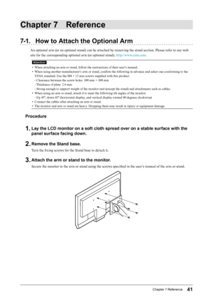 Page 4141Chapter﻿7﻿Reference
Chapter 7 Reference
7-1. How to Attach the Optional Arm
An optional arm (or an optional stand) can be attached by removing the stand section. Please refer to our web 
site for the corresponding optional arm (or optional stand). http://www.eizo.com
Attention
• When attaching an arm or stand, follow the instructions of their user’s manual.
•
 
W
 hen using another manufacturer’s arm or stand, confirm the following in advance and select one conforming to the 
VESA standard. Use the M4...