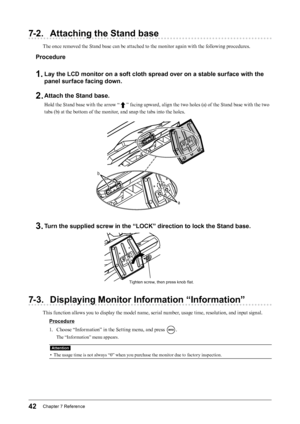 Page 4242Chapter﻿7﻿Reference
7-2. Attaching the Stand base
The once removed the Stand base can be attached to the monitor again with the following procedures.
Procedure
1. Lay the LCD monitor on a soft cloth spread over on a stable surface with the 
panel surface facing down.
2. Attach the Stand base.
Hold the Stand base with the arrow “  ” facing upward, align the two holes (a) of the Stand base with the two 
tabs (b) at the bottom of the monitor, and snap the tabs into the holes.
b
a
3. Turn the supplied...