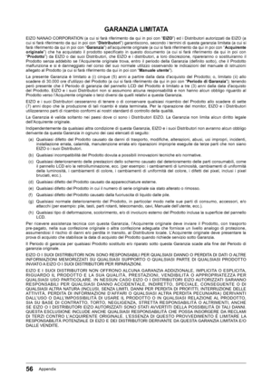 Page 5656Appendix
GARANZIA LIMITATA
EIZO﻿NANAO﻿CORPORATION﻿(a﻿cui﻿si﻿farà﻿riferimento﻿da﻿qui﻿in﻿poi﻿con﻿“EIZO”)﻿ed﻿i﻿Distributori﻿autorizzati﻿da﻿EIZO﻿(a﻿
cui﻿si﻿farà﻿riferimento﻿da﻿qui﻿in﻿poi﻿con﻿“Distributori”)﻿garantiscono,﻿secondo﻿i﻿termini﻿di﻿questa﻿garanzia﻿limitata﻿(a﻿cui﻿si﻿farà﻿riferimento﻿da﻿qui﻿in﻿poi﻿con﻿“ Garanzia”)﻿all’acquirente﻿originale﻿(a﻿cui﻿si﻿farà﻿riferimento﻿da﻿qui﻿in﻿poi﻿con﻿“Acquirente originale ”)﻿ che﻿ ha﻿ acquistato﻿ il﻿ prodotto﻿ specificato﻿ in﻿ questo﻿ documento﻿ (a﻿ cui﻿ si﻿ farà﻿...