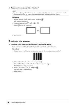 Page 2626Chapter﻿2﻿Adjusting﻿ Screens
 ●To correct the screen position “Position”
Note
• Since the number of pixels and the pixel positions are fixed on the LCD monitor, only one position is provided to 
display images correctly. The position adjustment is made to shift an image to the correct position.
Procedure
1.
 
C
 hoose “Position” in the “Screen” menu, and press 
.
The “Position” menu appears.
2. Adjust the position with  /  /  / .
3.
 
P

ress 
 to exit the adjustment.
4. Close Pattern 1.
5. Adjusting...