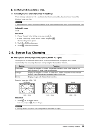 Page 2727Chapter﻿2﻿Adjusting﻿ Screens
6. Modify blurred characters or lines.
 ●To modify blurred characters/lines “Smoothing”
When an image is displayed with a resolution other than recommended, the characters or lines of the 
displayed image may blur.
Attention
• Smoothing setting may not be required depending on the display resolution. (You cannot choose the smoothing icon.)
Adjustable range
1 to 5
Procedure
1.
 
C
 hoose “Screen” in the Setting menu, and press 
.
2.
 
C

hoose “Smoothing” in the “Screen”...