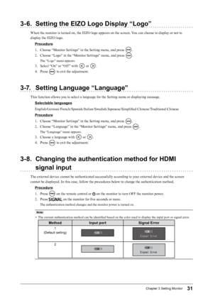 Page 3131Chapter﻿3﻿Setting﻿Monitor
3-6. Setting the EIZO Logo Display “Logo”
When the monitor is turned on, the EIZO logo appears on the screen. You can choose to display or not to 
display the EIZO logo.Procedure
1.
 
C
 hoose “Monitor Settings” in the Setting menu, and press 
.
2.
 
C

hoose “Logo” in the “Monitor Settings” menu, and press 
.
The “Logo” menu appears.
3. Select “On” or “Off ” with  or .
4.
 
P

ress 
 to exit the adjustment.
3-7. Setting Language “Language”
This function allows you to select a...