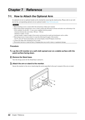 Page 4242Chapter﻿7﻿Reference
Chapter 7 Reference
7-1. How to Attach the Optional Arm
An optional arm (or an optional stand) can be attached by removing the stand section. Please refer to our web 
site for the corresponding optional arm (or optional stand). http://www.eizo.com
Attention
• When attaching an arm or stand, follow the instructions of their user’s manual.
•
 
W
 hen using another manufacturer’s arm or stand, confirm the following in advance and select one conforming to the 
VESA standard. Use the M4...