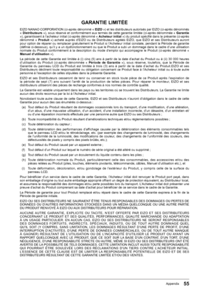 Page 5555Appendix
GARANTIE LIMITÉE
EIZO﻿NANAO﻿CORPORATION﻿(ci-après﻿dénommé﻿«﻿EIZO »)﻿et﻿les﻿distributeurs﻿autorisés﻿par﻿EIZO﻿(ci-après﻿dénommés﻿«﻿Distributeurs  »),﻿sous﻿réserve﻿et﻿conformément﻿aux﻿termes﻿de﻿cette﻿garantie﻿limitée﻿(ci-après﻿dénommée﻿«﻿Garantie »),﻿garantissent﻿à﻿l’acheteur﻿initial﻿(ci-après﻿dénommé﻿«﻿ Acheteur initial »)﻿du﻿produit﻿spécifi﻿é﻿dans﻿la﻿présente﻿(ci-après﻿dénommé﻿ «﻿Produit »)﻿ acheté﻿ auprès﻿ d’EIZO﻿ ou﻿ de﻿ Distributeurs﻿ agréés﻿ EIZO,﻿ que﻿ EIZO﻿ et﻿ ses﻿ Distributeurs﻿...