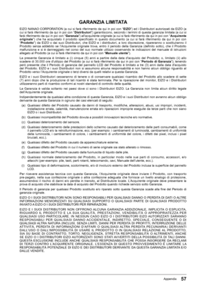 Page 5757Appendix
GARANZIA LIMITATA
EIZO﻿NANAO﻿CORPORATION﻿(a﻿cui﻿si﻿farà﻿riferimento﻿da﻿qui﻿in﻿poi﻿con﻿“EIZO”)﻿ed﻿i﻿Distributori﻿autorizzati﻿da﻿EIZO﻿(a﻿
cui﻿si﻿farà﻿riferimento﻿da﻿qui﻿in﻿poi﻿con﻿“Distributori”)﻿garantiscono,﻿secondo﻿i﻿termini﻿di﻿questa﻿garanzia﻿limitata﻿(a﻿cui﻿si﻿farà﻿riferimento﻿da﻿qui﻿in﻿poi﻿con﻿“ Garanzia”)﻿all’acquirente﻿originale﻿(a﻿cui﻿si﻿farà﻿riferimento﻿da﻿qui﻿in﻿poi﻿con﻿“Acquirente originale ”)﻿ che﻿ ha﻿ acquistato﻿ il﻿ prodotto﻿ specificato﻿ in﻿ questo﻿ documento﻿ (a﻿ cui﻿ si﻿ farà﻿...