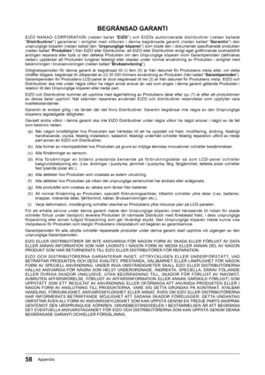 Page 5858Appendix
BEGRÄNSAD GARANTI
E I Z O ﻿ N A N A O ﻿ C O R P O R AT I O N ﻿ ( n e d a n ﻿ k a l l a t ﻿ “E I Z O” ) ﻿ o c h ﻿ E I Z O s ﻿ a u k t o r i s e r a d e ﻿ d i s t r i b u t ö r e r ﻿ ( n e d a n ﻿ k a l l a d e﻿
“ Distributörer ”)﻿ garanterar﻿ i﻿ enlighet﻿ med﻿ villkoren﻿ i﻿ denna﻿ begränsade﻿ garanti﻿ (nedan﻿ kallad﻿ “ Garantin”)﻿ den﻿
ursprunglige﻿köparen﻿(nedan﻿kallad﻿den﻿“Ursprunglige köparen...