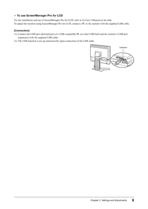 Page 119Chapter 2  Settings and Adjustments
●	To use ScreenManager Pro for LCD
For	the	installation	and	use	of	ScreenManager	Pro	for	LCD,	refer	to	its	User’s	Manual	on	the	disk.
To	adjust	the	monitor	using	ScreenManager	Pro	for	LCD,	connect	a	PC	to	the	monitor	with	the	supplied	USB	cable.
[Connection]
(1)	 Connect

	the	USB	port	(downstream)	of	a	USB	compatible	PC	(or	other	USB	hub)	and	the	monitor’s	USB	port	
(upstream)	with	the	supplied	USB	cable.
(2)	 The	USB	function	is	set	up	automatically	upon	connection...