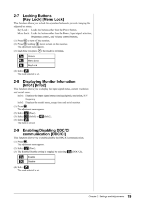 Page 2119Chapter 2  Settings and Adjustments
2-7 Locking Buttons  
[Key Lock] [Menu Lock]
This	function	allows	you	to	lock	the	operation	buttons	to	prevent	changing	the	
adjusted/set	status.
Key	Lock	:	 Locks	the	buttons	other	than	the	Power	button.
Menu	Lock	:	 	 Locks	the	buttons 	other	 than	the	Power, 	Input	 signal 	selection,	
Brightness	control,	and	 Volume	control	buttons.
(1)	 Press	
	to	turn	off	the	monitor.
(2)	 Press	
	holding		down	to	turn	on	the	monitor.
The	adjustment	menu	appears.
(3)	 Each	time...