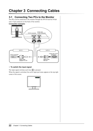 Page 2422Chapter 3  Connecting Cables
3-1 Connecting Two PCs to the Monitor
Two	PCs	can	be	connected	to	the	monitor	through	the	DVI-D	and	the	D-Sub	
mini	15	pin	connector	on	the	back	of	the	monitor.
Connection examples
DVI-D connector D-Sub mini
15-pin Connector
D-Sub mini 15-pin Connector
DVI-D connector
Signal cable 
(Digital) FD-C39 Signal cable 
MD-C87To PC 2
To PC 1
●	
To switch the input signal
The	input	signal	switches	each	time		is	pressed.
When	the	signal	is	switched,	the	active	input	port	name	appears...