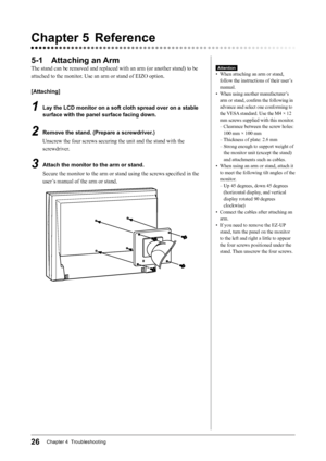 Page 2826Chapter 4  Troubleshooting
Chapter 5 Reference
5-1 Attaching an Arm
The	stand	can	be	removed	and	replaced	with	an	arm	(or	another	stand)	to	be	
attached	to	the	monitor.	Use	an	arm	or	stand	of	EIZO	option.
[Attaching]
1 Lay the LCD monitor on a soft cloth spread over on a stable 
surface with the panel surface facing down.
2 Remove the stand. (Prepare a screwdriver.)
Unscrew	the	four	screws	securing	the	unit	and	the	stand	with	the	
screwdriver.
3 Attach the monitor to the arm or stand.
Secure	the...