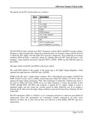 Page 11G08 Vector Monitor FAQ & Guide Page 11 of 39   The pinouts for the HV 10-pin header are as follows: 
 
Pin # Description 1 Y 2 X 3 -9.1 VDC 4 +9.1 VDC 5 GND 6 GND (heater) 7 +6.3 VAC (heater) 8 +126 VDC 9 NC 10 VG2 (variable gain; 
part of brightness circuitry)  
 
The HV PCB has three controls on it: R917 (frequency control), R918, and R933 (sensing voltage). 
Frequency control regulates the voltage the transformer puts out. Sensing voltage controls the level 
at which the HV supply will shut itself off...