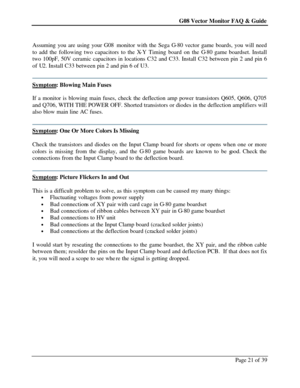 Page 21G08 Vector Monitor FAQ & Guide Page 21 of 39    
Assuming you are using your G08 monitor with the Sega G-80 vector game boards, you will need 
to add the following two capacitors to the X-Y Timing board on the G-80 game boardset. Install 
two 100pF, 50V ceramic capacitors in locations C32 and C33. Install C32 between pin 2 and pin 6 
of U2. Install C33 between pin 2 and pin 6 of U3. 
 Symptom: Blowing Main Fuses 
 
If a monitor is blowing main fuses, check the deflection amp power transistors Q605, Q606,...
