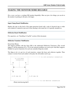 Page 28G08 Vector Monitor FAQ & Guide Page 28 of 39   MAKING THE MONITOR MORE RELIABLE  
 
Ok, so now you have a working G08 monitor (hopefully). Here are just a few things you can do to 
the monitor to prolong its life just a bit longer. 
 
 Input Clamp Board Modification 
 
Replace the tape on the back of the input protection board with a strip of electrical tape or other 
non-conductive material to prevent it from shorting to the metal bar it is typically mounted on. 
 Deflection Board Modification 
 
For...