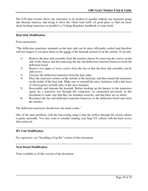 Page 29G08 Vector Monitor FAQ & Guide Page 29 of 39   The 0.39-ohm resistor allows the transistors to be hooked in parallel without one transistor going 
into thermal runaway and trying to drive the whole load itself. (A good place to find out more 
about hooking transistors in parallel is a Voltage Regulator handbook of some kind) 
 Heat Sink Modification 
 
From anonymous:  
 
“The deflection transistors mounted on the heat sink can be more efficiently cooled (and therefore 
will last longer) if you place...