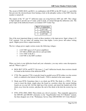 Page 8G08 Vector Monitor FAQ & Guide Page 8 of 39   The circuit of D409, R410, and R411, in combination with IC900 on the HV board, is a spot-killer 
that prevents the electron-beams from burning a hole in the phosphor surface of the CRT when the 
monitor is turned off. 
 
The outputs of the “X” and “Y” deflection amps can swing between +60V and -60V. This voltage 
is high enough to provide up to 8 amps, peak-to-peak, of current through the deflection coils. The 
power input of the deflection board is an...