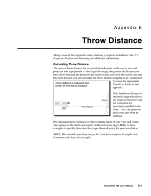 Page 104$SSHQGL[#(
7KURZ#LVWDQFH
9LVWD*5$3+;#43.#8VHU*V#0DQXDO#(04
Always consult this Appendix when planning a projector installation. See 2.3,
Projector Position and Mounting for additional information.
&DOFXODWLQJ#7KURZ#LVWDQFH
The correct throw distance for an installation depends on the screen size and
projector lens type present — the larger the image, the greater the distance you
must allow between the projector and screen. Once you know the screen size and
lens type present, you can calculate the throw...