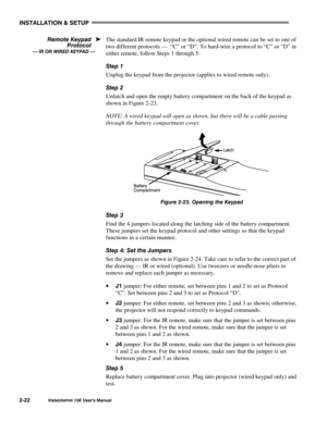 Page 25,167$//$7,21#)#6(783
9LVWD*5$3+;#43.#8VHU*V#0DQXDO5055
The standard IR remote keypad or the optional wired remote can be set to one of
two different protocols —  “C” or “D”. To hard-wire a protocol to “C” or “D” in
either remote, follow Steps 1 through 5:
6WHS#4
Unplug the keypad from the projector (applies to wired remote only).
6WHS#5
Unlatch and open the empty battery compartment on the back of the keypad as
shown in Figure 2-23.
NOTE: A wired keypad will open as shown, but there will be a cable...