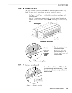 Page 740$,17(1$1&(
9LVWD*5$3+;#43.#8VHU*V#0DQXDO708
8QODWFK#ODPS#GRRU
The lamp assembly is installed on the left side of the projector about half way
back. The lamp door is secured near the top and bottom. To remove:
· See Figure 4-2 and Figure 4-3. Unlatch the center latch by pulling up and
loosening ¼ turn.
· Slide the 2 bottom spring fasteners firmly towards the center. Then pull the
fasteners towards you to lock in place. 
127(= Pull firmly, the springs are very
stiff.
)LJXUH#7051#/DPS#RRU
· Pull the door...