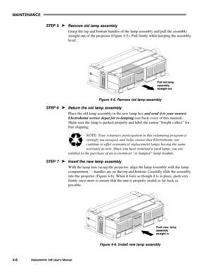 Page 750$,17(1$1&(
9LVWD*5$3+;#43.#8VHU*V#0DQXDO709
5HPRYH#ROG#ODPS#DVVHPEO\
Grasp the top and bottom handles of the lamp assembly and pull the assembly
straight out of the projector (Figure 4-5). Pull firmly while keeping the assembly
level.
)LJXUH#7081#5HPRYH#ROG#ODPS#DVVHPEO\
5HWXUQ#WKH#ROG#ODPS#DVVHPEO\
Place the old lamp assembly in the new lamp box 
and send it to your nearest
Electrohome service depot for re-lamping (see back cover of this manual).
Make sure the lamp is packed properly and label the...