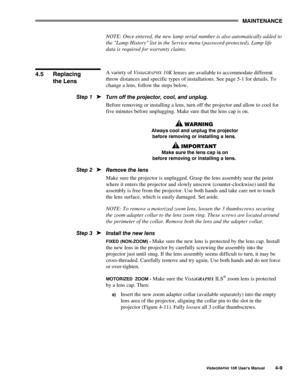 Page 780$,17(1$1&(
9LVWD*5$3+;#43.#8VHU*V#0DQXDO70<
NOTE: Once entered, the new lamp serial number is also automatically added to
the Lamp History list in the Service menu (password-protected). Lamp life
data is required for warranty claims.
A variety of Vista
GRAPHX 10K lenses are available to accommodate different
throw distances and specific types of installations. See page 5-1 for details. To
change a lens, follow the steps below.
7XUQ#RII#WKH#SURMHFWRU/#FRRO/#DQG#XQSOXJ1
Before removing or installing a...