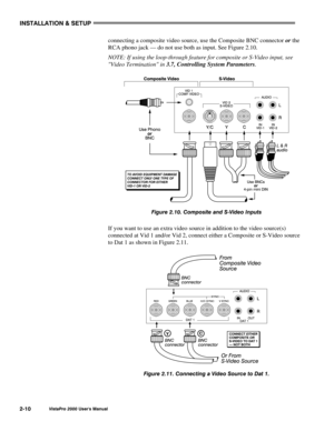 Page 13INSTALLATION & SETUP
VistaPro 2000 Users Manual2-10
connecting a composite video source, use the Composite BNC connector or the
RCA phono jack — do not use both as input. See Figure 2.10.
NOTE: If using the loop-through feature for composite or S-Video input, see
Video Termination in 3.7, Controlling System Parameters.
Figure 2.10. Composite and S-Video Inputs
If you want to use an extra video source in addition to the video source(s)
connected at Vid 1 and/or Vid 2, connect either a Composite or S-Video...