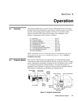 Page 22Section 3
Operation
VistaPro 2000 Users Manual 3-1
This section explains how to use the VistaPro 2000 projector once it has been
installed. Please read through these pages before using the projector for the first
time. By understanding projector features and how to access them, within
minutes you will be able to take full advantage of the capabilities of the
projector. Organization of this section is as follows:
3.1 Overview ................................................. pg. 3-1
3.2 Projector...