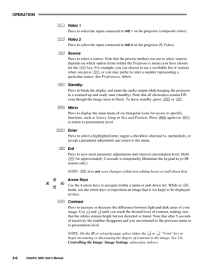 Page 27OPERATION
VistaPro 2000 Users Manual3-6
Video 1
Press to select the input connected to 
VID 1 on the projector (composite video).
Video 2
Press to select the input connected to 
VID 2 on the projector (S-Video).
Source
Press to select a source. Note that the precise method you use to select sources
depends on which option (from within the Preferences menu) you have chosen
for the 
 key. For example, you can choose to see a scrollable list of sources
when you press 
, or you may prefer to enter a number...